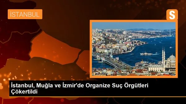 İstanbul, Muğla ve İzmir’de Organize Suç Örgütleri Çökertildi!
