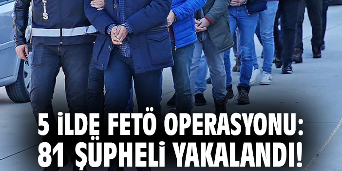 FETÖ’ye Dev Operasyon: 81 Şüpheli Yakalandı!